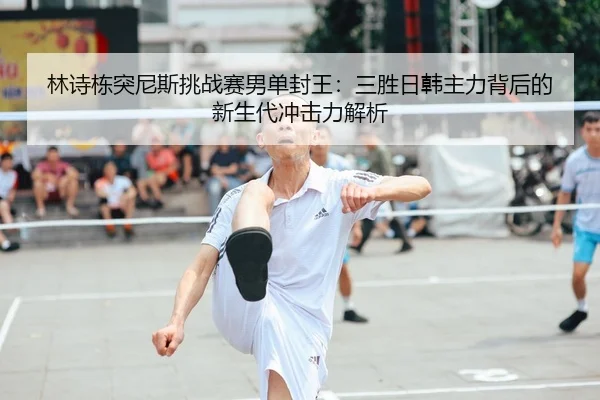 林诗栋突尼斯挑战赛男单封王：三胜日韩主力背后的新生代冲击力解析