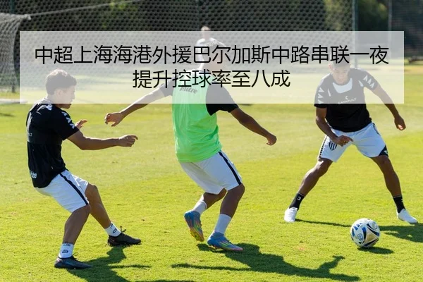 中超上海海港外援巴尔加斯中路串联一夜提升控球率至八成